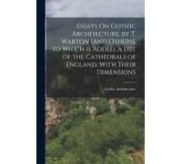 Essays On Gothic Architecture, By T. Warton [And Others]. To Which Is Added, A List Of The Cathedrals Of England, With Their Dimensions
