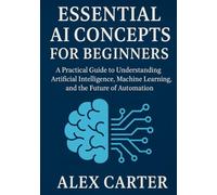Essential AI Concepts for Beginners: A Practical Guide to Understanding Artificial Intelligence, Machine Learning, and the Future of Automation