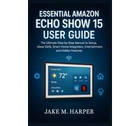 ESSENTIAL AMAZON ECHO SHOW 15 USER GUIDE: The Ultimate Step-by-Step Manual To Setup, Alexa Skills, Smart Home Integration, Entertainment, and Hidden Features