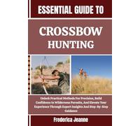 ESSENTIAL GUIDE TO CROSSBOW HUNTING: Unlock Practical Methods For Precision, Build Confidence In Wilderness Pursuits, And Elevate Your Experience Through Expert Insights And Step-By-Step Guidance