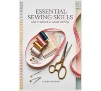 Essential Sewing Skills for Clothes & Home Décor: A Beginner’s Step-by-Step Guide to Quick, Beautiful Projects for Your Home and Wardrobe