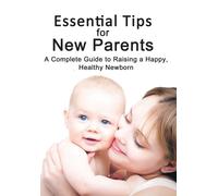 Essential Tips For New Parents: A Complete Guide To Raising A Happy, Healthy Newborn