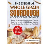 ESSENTIAL WHOLE GRAIN SOURDOUGH COOKBOOK FOR BEGINNERS: Master the Art of Crafting Nutritious, Flavourfu Bread from Scratch with 200 Simple, Beginner-Friendly Recipes That Will Wow Your Taste buds