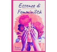 Essenze di femminilità: Manuale completo per risvegliare eleganza, forza interiore e presenza autentica in 6 settimane