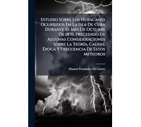 Estudio Sobre Los Huracanes Ocurridos En La Isla De Cuba Durante El Mes De Octubre De 1870. Precedido De Algunas Consideraciones Sobre La TeorÃ-a, Causas, Ã poca Y Frecuencia De Estos Meteoros