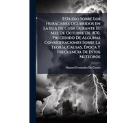 Estudio Sobre Los Huracanes Ocurridos En La Isla De Cuba Durante El Mes De Octubre De 1870. Precedido De Algunas Consideraciones Sobre La TeorÃ-a, Causas, Ã poca Y Frecuencia De Estos Meteoros