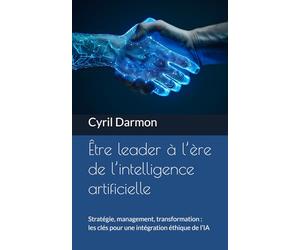 Être leader à l’ère de l’intelligence artificielle: Stratégie, management, transformation : les clés pour une intégration éthique de l’IA
