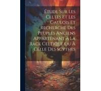 Étude Sur Les Celtes Et Les Gaulois Et Recherche Des Peuples Anciens Appartenant À La Race Celtique Ou À Celle Des Scythes