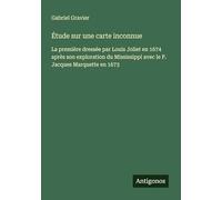 Étude sur une carte inconnue: La première dressée par Louis Joliet en 1674 après son exploration du Mississippi avec le P. Jacques Marquette en 1673