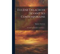 Eugène Delacroix Devant Ses Contemporains: Ses Écrits, Ses Biographes, Ses Critiques...
