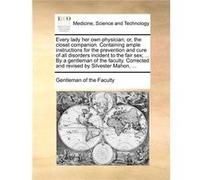 Every lady her own physician or the closet companion. Containing ample instructions for the prevention and cure of all disorders incident to the fair sex Gentleman of the FacultyGentleman of the Facul