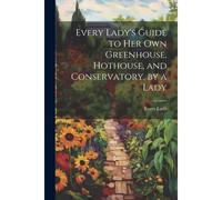 Every Lady's Guide To Her Own Greenhouse, Hothouse, And Conservatory, By A Lady