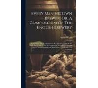 Every Man His Own Brewer, Or, A Compendium Of The English Brewery: Containing The Best Instructions For The Choice Of Hops, Malt, And Water ... The Mo