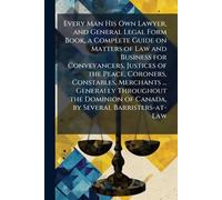 Every Man His Own Lawyer, and General Legal Form Book, a Complete Guide on Matters of Law and Business for Conveyancers, Justices of the Peace, ... of Canada, by Several Barristers-at-Law