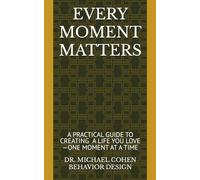 EVERY MOMENT MATTERS: A Practical Guide to Creating a Life You Love-One Moment at a Time DR. MICHAEL COHEN BEHAVIOR DESIGN
