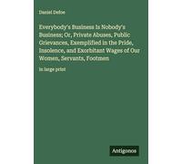 Everybody's Business Is Nobody's Business; Or, Private Abuses, Public Grievances, Exemplified in the Pride, Insolence, and Exorbitant Wages of Our Women, Servants, Footmen: in large print