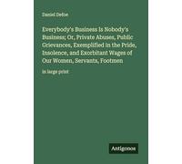 Everybody's Business Is Nobody's Business; Or, Private Abuses, Public Grievances, Exemplified in the Pride, Insolence, and Exorbitant Wages of Our Women, Servants, Footmen: in large print