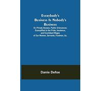 Everybody's Business Is Nobody's Business; Or, Private Abuses, Public Grievances; Exemplified In The Pride, Insolence, And Exorbitant Wages Of Our Women, Servants, Footmen, &c.
