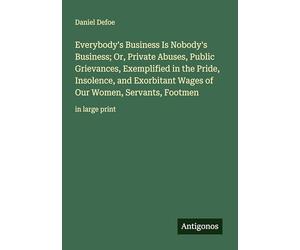 Everybody's Business Is Nobody's Business; Or, Private Abuses, Public Grievances, Exemplified in the Pride, Insolence, and Exorbitant Wages of Our Women, Servants, Footmen: in large print