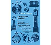 Everybody's Watches - The Design, Manufacture And Adjustment Of Usual And Unusual Watches Described In A Non-Technical Way For The Information Of The Wearer