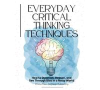 Everyday Critical Thinking Techniques: How to Question, Reason, and See Through Bias in a Noisy World