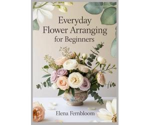 Everyday Flower Arranging for Beginners: Modern Home Floral Design with Supermarket & Garden Blooms 30 Step-by-Step Seasonal Projects for Stunning, Foam-Free Arrangements on Any Budget