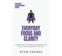 Everyday Focus and Clarity: Discover How to Protect Your Attention and Focus Your Energy Where It Counts
