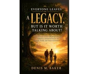 Everyone Leaves a Legacy, But Is It Worth Talking About?: A Christian Guide to Building Character, Influence, and Eternal Impact for Faith, Family, and Future Generations