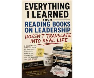 Everything I Learned From Reading Books on Leadership Doesn’t Translate Into Real Life: A Snark-Filled Survival Guide to Corporate Hypocrisy, Weaponized Buzzwords, and the Managers Who Fail Upward