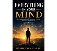 Everything in Your Mind: How Attention, Belief, Action, and Purpose Shape the Life You Build