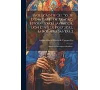 Evolucäo De Culto De Dona Isabel De Aragäo, Esposa Do Rei Lavrador, Don Dinis De Portugal, (A Roimbra Santa), 2: Estudo De Investigaçao Histórica...