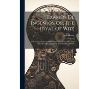 Examen De Ingenios, Or, The Tryal Of Wits: Discovering The Great Difference Of Wits Among Men, And What Sort Of Learning Suits Best With Each Genius