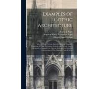 Examples Of Gothic Architecture: Selected From Various Ancient Edifices In England; Consisting Of Plans, Elevations, Sections, And Parts At Large; Cal