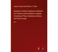Examples of Gothic Architecture: Selected from Various Antient Edifices in England, Consisting of Plans, Elevations, Sections, and Parts at Large: Vol. I