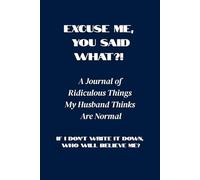 Excuse Me, You Said WHAT?! A Journal of Ridiculous Things My Husband Thinks Are Normal: If I Don’t Write It Down, Who Will Believe Me?