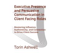 Executive Presence and Persuasive Communication in Client Facing Roles: Mastering Influence, Authenticity, and Connection to Drive Client Success