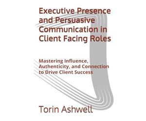 Executive Presence and Persuasive Communication in Client Facing Roles: Mastering Influence, Authenticity, and Connection to Drive Client Success