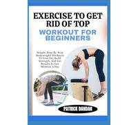 EXERCISE TO GET RID OF TOP WORKOUT FOR BEGINNERS: Simple, Step-By-Step Bodyweight Workouts To Lose Fat, Build Strength, And Get Results In Just Minutes A Day