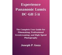 Experience Panasonic Lumix DC-GH 5 ii: The Complete User Guide for Filmmaking, Professional Livestreaming, and High-Speed Photography