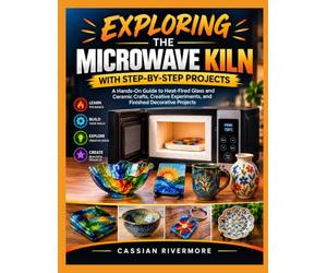 EXPLORING THE MICROWAVE KILN WITH STEP-BY-STEP PROJECTS: A Hands-On Guide to Heat-Fired Glass and Ceramic Crafts, Creative Experiments, and Finished Decorative Projects