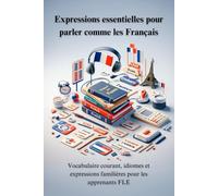 Expressions essentielles pour parler comme les Français : Vocabulaire courant, idiomes et expressions familières pour apprendre le français et progresser en FLE