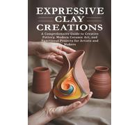Expressive Clay Creations: A Comprehensive Guide to Creative Pottery, Modern Ceramic Art, and Functional Projects for Artists and Makers