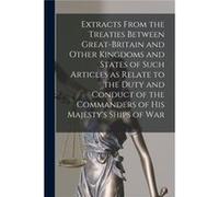 Extracts From the Treaties Between GreatBritain and Other Kingdoms and States of Such Articles as Relate to the Duty and Conduct of the Commanders of His AnonymousAnonymous (Auteur)