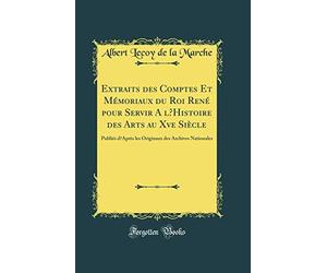 Extraits des Comptes Et Mémoriaux du Roi René pour Servir A lHistoire des Arts au Xve Siècle: Publiés dAprès les Originaux des Archives Nationales (Classic Reprint)