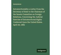 Extraterritoriality; a Letter From the Secretary of State to the Chairman of the Senate Committee on Foreign Relations, Concerning the Judicial ... Upon the United States. April 29, 1882