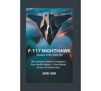 F-117 Nighthawk: Shadow of the Night Sky: The Complete History of America’s First Stealth Fighter - From Skunk Works to Combat Glory