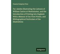 Fac-similes Illustrating the Labours of William Caxton at Westminster, and the Introduction of Printing into England. With a Memoir of Our First ... Particulars of the Illustrations