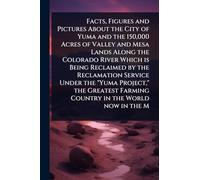 Facts, Figures and Pictures About the City of Yuma and the 150,000 Acres of Valley and Mesa Lands Along the Colorado River Which is Being Reclaimed by ... Farming Country in the World now in the M