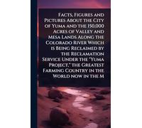 Facts, Figures and Pictures About the City of Yuma and the 150,000 Acres of Valley and Mesa Lands Along the Colorado River Which is Being Reclaimed by ... Farming Country in the World now in the M