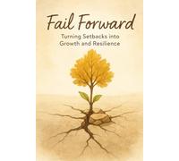 Fail Forward - Turning Setbacks into Growth and Resilience: How to Own Your Failures, Build Emotional Strength, and Grow Through Every Fall